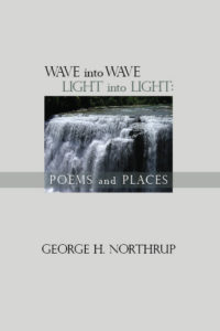 Praise for: Wave into Wave Light into Light: Poems and Places by George Northrup One of the pleasures of reading George Northrup’s new book is the recognition that the world really has become smaller. A child studying a map of the continents and oceans asks, “Don’t they know it’s all connected?” Northrup describes landscapes I’ve never visited, such as Tuscany and the Left Bank, and illumines landmarks I am familiar with, like Central Park and the Seaview Resort in Galloway. Instead of photographs or postcards, these poems are addressed to some need inside me, each of them saying, “Dear Reader,” each of them saying, “Wish you were here.” ~Peter E. Murphy Founder, Murphy Writing Of Stockton University Northrup embraces time, natural landscapes, and humanity in a deep stilling wonderment and calm acceptance. He illumines our deepest human connections and our need to cherish them. “No one feels a stranger here/ or out of place,” he writes. “What speaks is utterly hushed./ What thinks eludes conception./ And what falls into the ages—pauses here—/ glad for a place like this.” ~Gayl Teller Nassau County (NY) Poet Laureate, 2009-11 Walt Whitman Birthplace Association Poet of the Year, 2016
